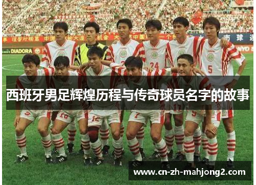 西班牙男足辉煌历程与传奇球员名字的故事 西班牙男足辉煌历程与传奇球员名字的故事