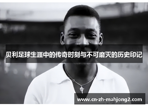 贝利足球生涯中的传奇时刻与不可磨灭的历史印记 贝利足球生涯中的传奇时刻与不可磨灭的历史印记