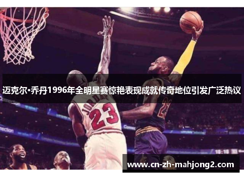 迈克尔·乔丹1996年全明星赛惊艳表现成就传奇地位引发广泛热议