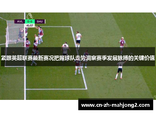 紧跟英超联赛最新赛况把握球队走势洞察赛季发展脉搏的关键价值 紧跟英超联赛最新赛况把握球队走势洞察赛季发展脉搏的关键价值