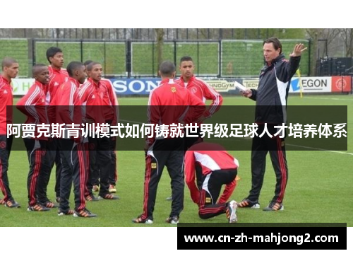 阿贾克斯青训模式如何铸就世界级足球人才培养体系 阿贾克斯青训模式如何铸就世界级足球人才培养体系